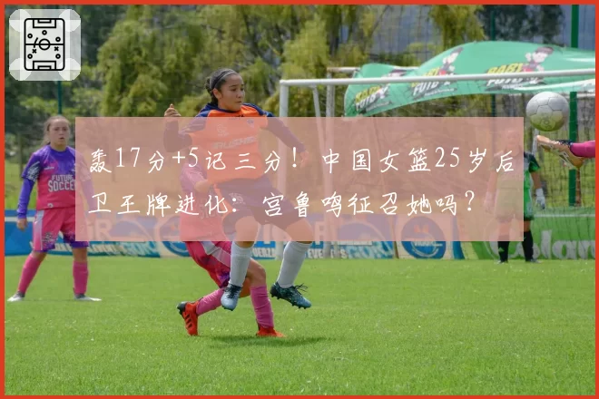 轰17分+5记三分！中国女篮25岁后卫王牌进化：宫鲁鸣征召她吗？