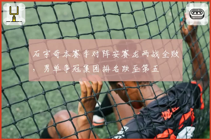 石宇奇本赛季对阵安赛龙两战全败,男单争冠集团排名跌至第五