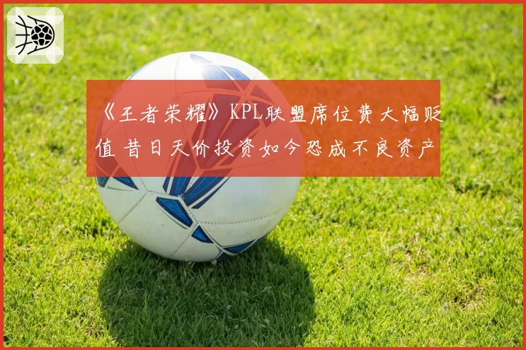 《王者荣耀》KPL联盟席位费大幅贬值 昔日天价投资如今恐成不良资产