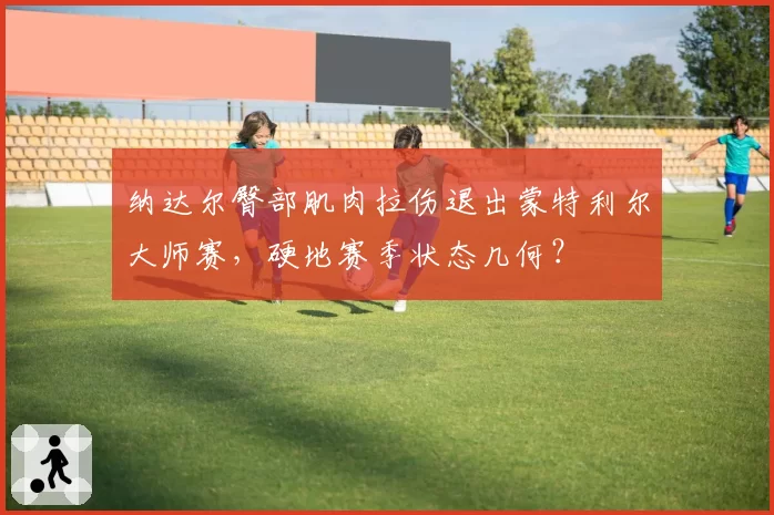 纳达尔臀部肌肉拉伤退出蒙特利尔大师赛,硬地赛季状态几何?