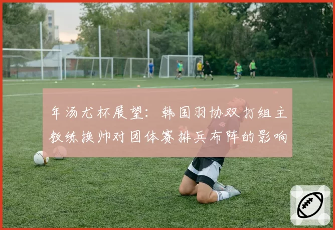 年汤尤杯展望：韩国羽协双打组主教练换帅对团体赛排兵布阵的影响
