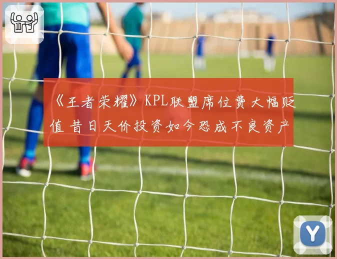 《王者荣耀》KPL联盟席位费大幅贬值 昔日天价投资如今恐成不良资产