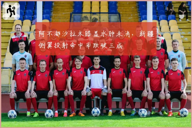 阿不都沙拉木膝盖水肿未消，新疆侧翼投射命中率跌破三成