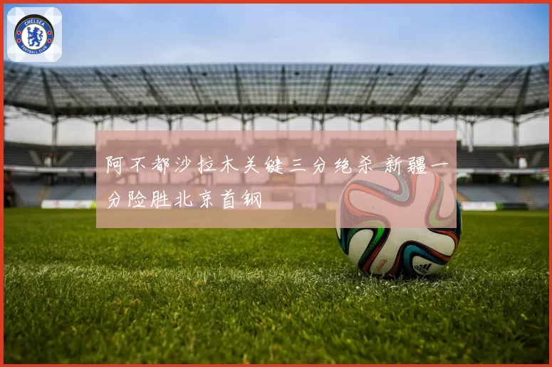 阿不都沙拉木关键三分绝杀 新疆一分险胜北京首钢