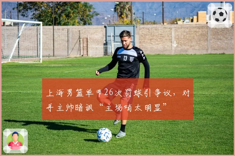 上海男篮单节26次罚球引争议,对手主帅暗讽“主场哨太明显”