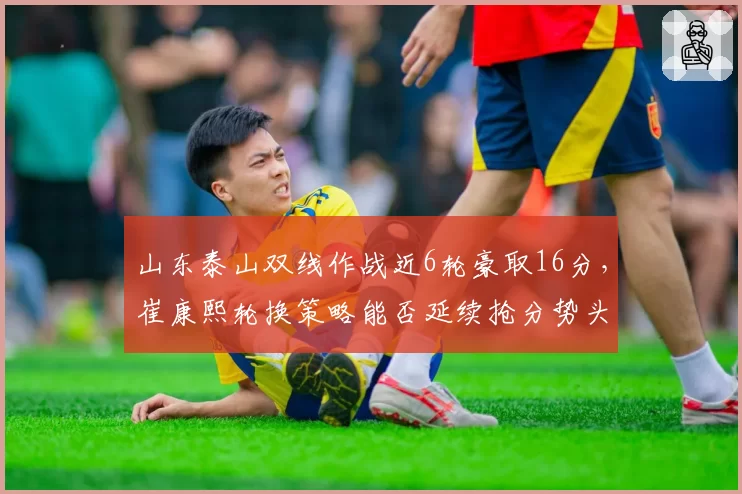 山东泰山双线作战近6轮豪取16分，崔康熙轮换策略能否延续抢分势头？