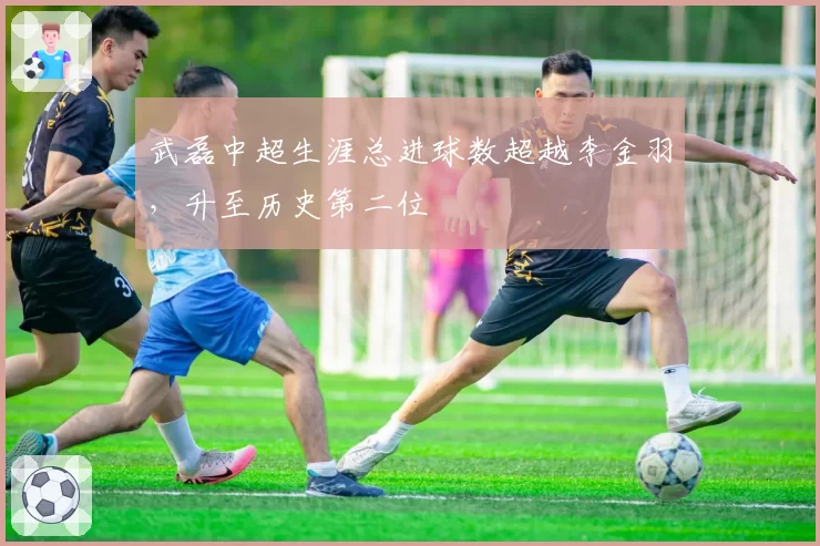 武磊中超生涯总进球数超越李金羽,升至历史第二位