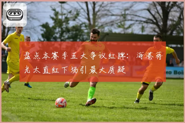 盘点本赛季五大争议红牌：海港蒋光太直红下场引最大质疑