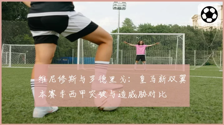 维尼修斯与罗德里戈：皇马新双翼本赛季西甲突破与造威胁对比