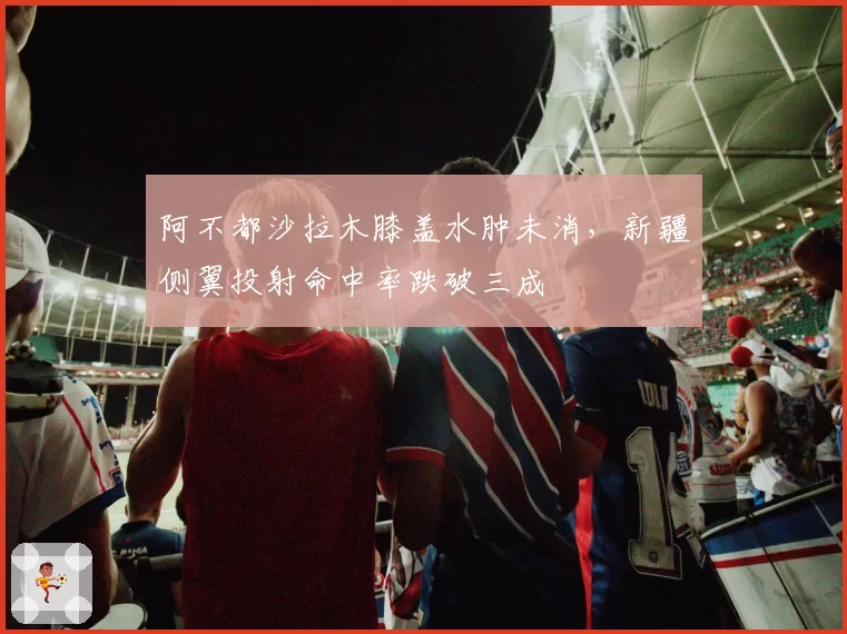 阿不都沙拉木膝盖水肿未消,新疆侧翼投射命中率跌破三成