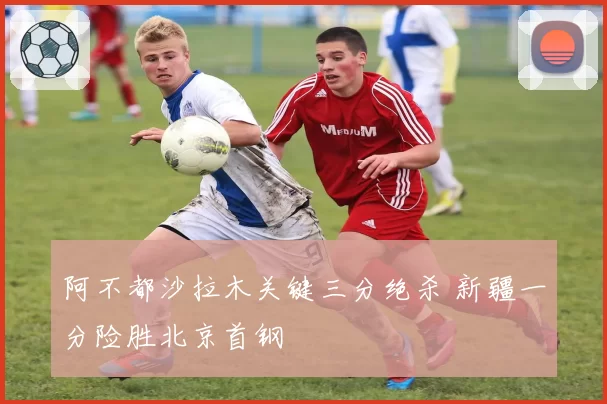 阿不都沙拉木关键三分绝杀 新疆一分险胜北京首钢