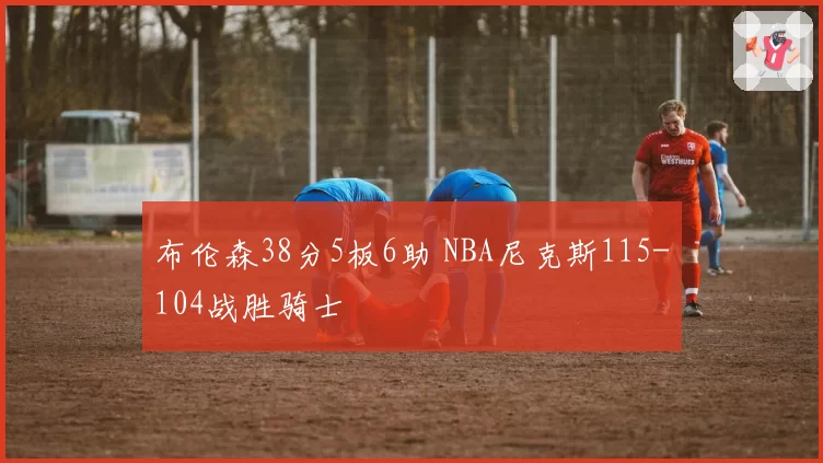 布伦森38分5板6助 NBA尼克斯115-104战胜骑士
