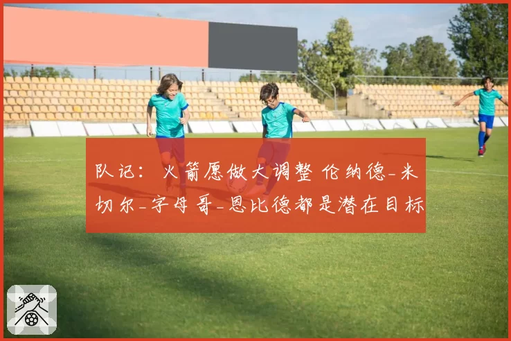 队记:火箭愿做大调整 伦纳德_米切尔_字母哥_恩比德都是潜在目标