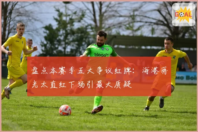 盘点本赛季五大争议红牌：海港蒋光太直红下场引最大质疑