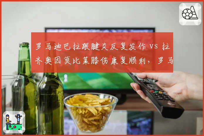 罗马迪巴拉跟腱炎反复发作 vs 拉齐奥因莫比莱膝伤康复顺利，罗马城双雄伤病管理反差