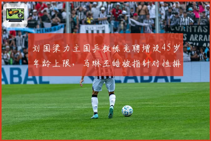刘国梁力主国乒教练竞聘增设45岁年龄上限,马琳王皓被指针对性排除李隼嫡系