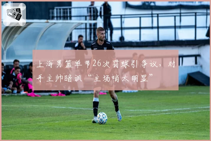 上海男篮单节26次罚球引争议，对手主帅暗讽“主场哨太明显”