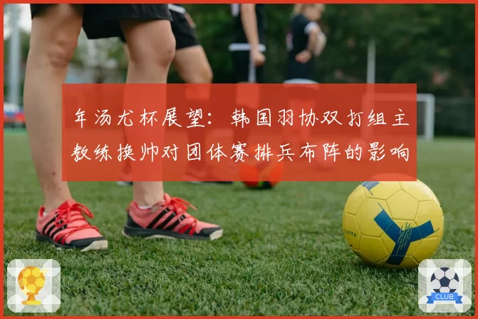 年汤尤杯展望：韩国羽协双打组主教练换帅对团体赛排兵布阵的影响